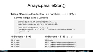 voxxeddays.com/luxembourg/ #voxxeddaysLU#retoursJava8
Arrays.parallelSort()
Tri les éléments d’un tableau en parallèle … OU PAS
Integer[] entiers = new Integer[nbElements];
ThreadLocalRandom rnd = ThreadLocalRandom.current();
Arrays.parallelSetAll(entiers, i -> rnd.nextInt(100));
Arrays.parallelSort(entiers, (a, b) -> {
System.out.println(a + ", " + b + " " + Thread.currentThread().getName());
return b - a;
});
nbElements = 8192 nbElements = 8193 (1 << 13)
53, 37 main
70, 53 main
68, 70 main
68, 53 main
49 ,6 main
19 ,22 ForkJoinPool.commonPool-worker-3
60 ,12 ForkJoinPool.commonPool-worker-1
81 ,76 ForkJoinPool.commonPool-worker-2
Comme indiqué dans la Javadoc
 