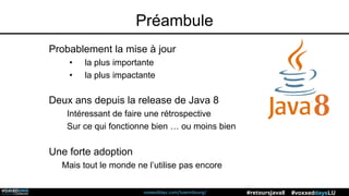 voxxeddays.com/luxembourg/ #voxxeddaysLU#retoursJava8
Préambule
Probablement la mise à jour
• la plus importante
• la plus impactante
Deux ans depuis la release de Java 8
Intéressant de faire une rétrospective
Sur ce qui fonctionne bien … ou moins bien
Une forte adoption
Mais tout le monde ne l’utilise pas encore
 
