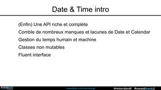 voxxeddays.com/luxembourg/ #voxxeddaysLU#retoursJava8
Date & Time intro
(Enfin) Une API riche et complète
Comble de nombreux manques et lacunes de Date et Calendar
Gestion du temps humain et machine
Classes non mutables
Fluent interface
 