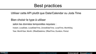 voxxeddays.com/luxembourg/ #voxxeddaysLU#retoursJava8
Best practices
Utiliser cette API plutôt que Date/Calendar ou Joda Time
Bien choisir le type à utiliser
selon les données temporelles requises :
Instant, LocalDate, LocalDateTime, ZonedDateTime, LocalTime, MonthDay,
Year, MonthYear, Month, OffsetDatetime, OffsetTime, Duration, Period
 