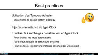 voxxeddays.com/luxembourg/ #voxxeddaysLU#retoursJava8
Best practices
Utilisation des TemporalAdjuster
Implémente le design pattern Strategy
Injecter une instance de type Clock
Et utiliser les surcharges qui attendent un type Clock
Pour faciliter les tests automatisés
Par défaut, renvoie la date/heure système
Pour les tests, injecter une instance obtenue par Clock.fixed()
 