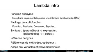 voxxeddays.com/luxembourg/ #voxxeddaysLU#retoursJava8
Lambda intro
Fonction anonyme
fournit une implémentation pour une interface fonctionnelle (SAM)
Package java.util.function
Function, Predicate, Consumer, Supplier, ...
Syntaxe : (paramètres) -> expression;
(paramètres) -> { corps };
Inférence de types
Références de méthodes, opérateur ::
Accès aux variables effectivement finales
 