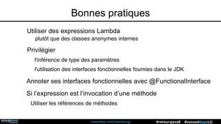 voxxeddays.com/luxembourg/ #voxxeddaysLU#retoursJava8
Utiliser des expressions Lambda
plutôt que des classes anonymes internes
Privilégier
l'inférence de type des paramètres
l'utilisation des interfaces fonctionnelles fournies dans le JDK
Annoter ses interfaces fonctionnelles avec @FunctionalInterface
Si l’expression est l’invocation d’une méthode
Utiliser les références de méthodes
Bonnes pratiques
 