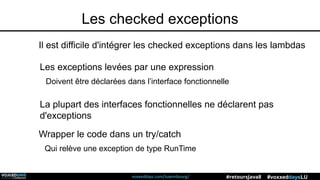 voxxeddays.com/luxembourg/ #voxxeddaysLU#retoursJava8
Les checked exceptions
Il est difficile d'intégrer les checked exceptions dans les lambdas
Les exceptions levées par une expression
Doivent être déclarées dans l’interface fonctionnelle
La plupart des interfaces fonctionnelles ne déclarent pas
d'exceptions
Wrapper le code dans un try/catch
Qui relève une exception de type RunTime
 