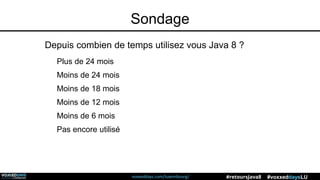 voxxeddays.com/luxembourg/ #voxxeddaysLU#retoursJava8
Sondage
Depuis combien de temps utilisez vous Java 8 ?
Plus de 24 mois
Moins de 24 mois
Moins de 18 mois
Moins de 12 mois
Moins de 6 mois
Pas encore utilisé
 