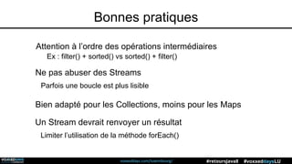 voxxeddays.com/luxembourg/ #voxxeddaysLU#retoursJava8
Bonnes pratiques
Attention à l’ordre des opérations intermédiaires
Ex : filter() + sorted() vs sorted() + filter()
Ne pas abuser des Streams
Parfois une boucle est plus lisible
Bien adapté pour les Collections, moins pour les Maps
Un Stream devrait renvoyer un résultat
Limiter l’utilisation de la méthode forEach()
 