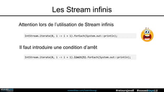 voxxeddays.com/luxembourg/ #voxxeddaysLU#retoursJava8
Les Stream infinis
Attention lors de l’utilisation de Stream infinis
IntStream.iterate(0, i -> i + 1).forEach(System.out::println);
IntStream.iterate(0, i -> i + 1).limit(5).forEach(System.out::println);
Il faut introduire une condition d’arrêt
 