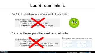 voxxeddays.com/luxembourg/ #voxxeddaysLU#retoursJava8
Les Stream infinis
Parfois les traitements infinis sont plus subtils
List<Double> valeur = Stream
.generate(Math::random)
.filter(v -> (v > 10) && (v < 20))
.limit(10).collect(Collectors.toList());
List<Double> valeur = Stream
.generate(Math::random)
.parallel().filter(v -> (v > 10) && (v < 20))
.limit(10).collect(Collectors.toList());
Dans un Stream parallèle, c’est la catastrophe
 