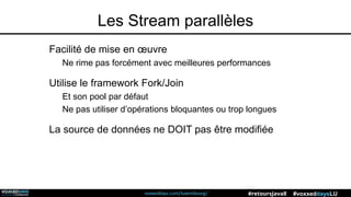 voxxeddays.com/luxembourg/ #voxxeddaysLU#retoursJava8
Les Stream parallèles
Facilité de mise en œuvre
Ne rime pas forcément avec meilleures performances
Utilise le framework Fork/Join
Et son pool par défaut
Ne pas utiliser d’opérations bloquantes ou trop longues
La source de données ne DOIT pas être modifiée
 