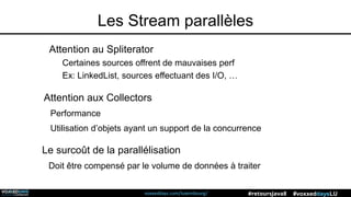 voxxeddays.com/luxembourg/ #voxxeddaysLU#retoursJava8
Les Stream parallèles
Attention au Spliterator
Certaines sources offrent de mauvaises perf
Ex: LinkedList, sources effectuant des I/O, …
Attention aux Collectors
Performance
Utilisation d’objets ayant un support de la concurrence
Le surcoût de la parallélisation
Doit être compensé par le volume de données à traiter
 