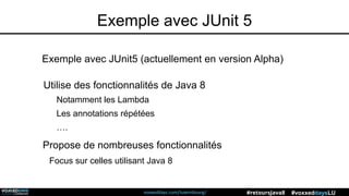 voxxeddays.com/luxembourg/ #voxxeddaysLU#retoursJava8
Exemple avec JUnit 5
Utilise des fonctionnalités de Java 8
Notamment les Lambda
Les annotations répétées
….
Exemple avec JUnit5 (actuellement en version Alpha)
Propose de nombreuses fonctionnalités
Focus sur celles utilisant Java 8
 