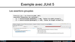 voxxeddays.com/luxembourg/ #voxxeddaysLU#retoursJava8
Exemple avec JUnit 5
Dimension dim = new Dimension(800, 600);
assertAll("Dimensions non conformes",
() -> assertTrue(dim.getWidth() == 801, "Valeur de width erronee"),
() -> assertTrue(dim.getHeight() == 601, "Valeur de height erronee"));
Les assertions groupées
 