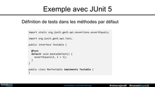 voxxeddays.com/luxembourg/ #voxxeddaysLU#retoursJava8
Exemple avec JUnit 5
Définition de tests dans les méthodes par défaut
import static org.junit.gen5.api.Assertions.assertEquals;
import org.junit.gen5.api.Test;
public interface Testable {
@Test
default void monCasDeTest() {
assertEquals(2, 1 + 1);
}
}
public class MonTestable implements Testable {
}
 