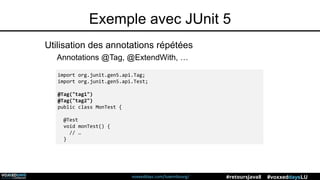 voxxeddays.com/luxembourg/ #voxxeddaysLU#retoursJava8
Exemple avec JUnit 5
Utilisation des annotations répétées
Annotations @Tag, @ExtendWith, …
import org.junit.gen5.api.Tag;
import org.junit.gen5.api.Test;
@Tag("tag1")
@Tag("tag2")
public class MonTest {
@Test
void monTest() {
// …
}
 