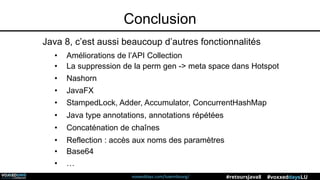 voxxeddays.com/luxembourg/ #voxxeddaysLU#retoursJava8
Conclusion
Java 8, c’est aussi beaucoup d’autres fonctionnalités
• Améliorations de l’API Collection
• La suppression de la perm gen -> meta space dans Hotspot
• Nashorn
• JavaFX
• Java type annotations, annotations répétées
• Concaténation de chaînes
• Reflection : accès aux noms des paramètres
• Base64
• …
• StampedLock, Adder, Accumulator, ConcurrentHashMap
 