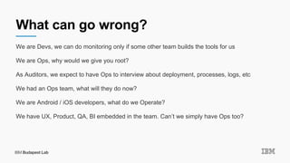 What can go wrong?
We are Devs, we can do monitoring only if some other team builds the tools for us
We are Ops, why would we give you root?
As Auditors, we expect to have Ops to interview about deployment, processes, logs, etc
We had an Ops team, what will they do now?
We are Android / iOS developers, what do we Operate?
We have UX, Product, QA, BI embedded in the team. Can’t we simply have Ops too?
 