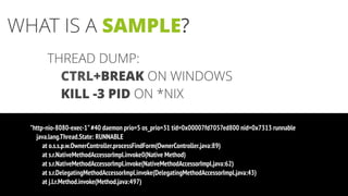 THREAD DUMP:
CTRL+BREAK ON WINDOWS
KILL -3 PID ON *NIX
"http-nio-8080-exec-1"#40 daemon prio=5 os_prio=31 tid=0x00007fd7057ed800 nid=0x7313 runnable
java.lang.Thread.State: RUNNABLE
at o.s.s.p.w.OwnerController.processFindForm(OwnerController.java:89)
at s.r.NativeMethodAccessorImpl.invoke0(Native Method)
at s.r.NativeMethodAccessorImpl.invoke(NativeMethodAccessorImpl.java:62)
at s.r.DelegatingMethodAccessorImpl.invoke(DelegatingMethodAccessorImpl.java:43)
at j.l.r.Method.invoke(Method.java:497)
WHAT IS A SAMPLE?
 
