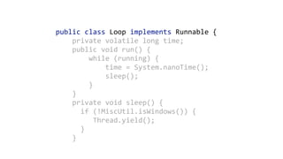 public	class	Loop	implements	Runnable	{ 
				private	volatile	long	time; 
				public	void	run()	{ 
								while	(running)	{ 
												time	=	System.nanoTime(); 
												sleep(); 
								} 
				}	
				private	void	sleep()	{ 
						if	(!MiscUtil.isWindows())	{ 
									Thread.yield(); 
						} 
				}
 