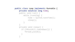 public	class	Loop	implements	Runnable	{ 
				private	volatile	long	time; 
				public	void	run()	{ 
								while	(running)	{ 
												time	=	System.nanoTime(); 
												sleep(); 
								} 
				}	
				private	void	sleep()	{ 
						if	(!MiscUtil.isWindows())	{ 
									Thread.yield(); 
						} 
				}
 