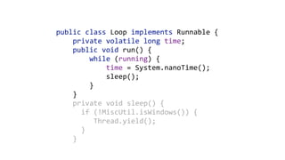 public	class	Loop	implements	Runnable	{ 
				private	volatile	long	time; 
				public	void	run()	{ 
								while	(running)	{ 
												time	=	System.nanoTime(); 
												sleep(); 
								} 
				}	
				private	void	sleep()	{ 
						if	(!MiscUtil.isWindows())	{ 
									Thread.yield(); 
						} 
				}
 