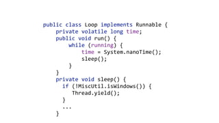 public	class	Loop	implements	Runnable	{ 
				private	volatile	long	time; 
				public	void	run()	{ 
								while	(running)	{ 
												time	=	System.nanoTime(); 
												sleep(); 
								} 
				}	
				private	void	sleep()	{ 
						if	(!MiscUtil.isWindows())	{ 
									Thread.yield(); 
						}	
						... 
				}
 