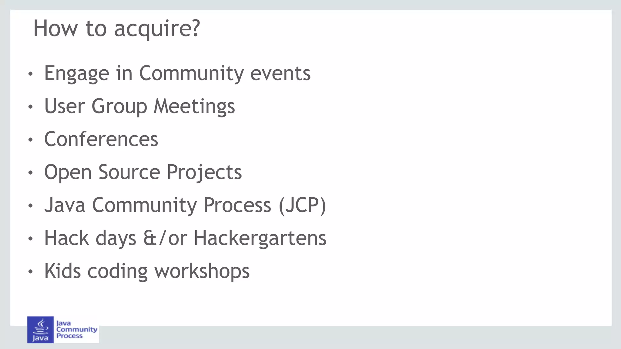 How to acquire?
! Engage in Community events
! User Group Meetings
! Conferences
! Open Source Projects
! Java Community Process (JCP)
! Hack days &/or Hackergartens
! Kids coding workshops
 