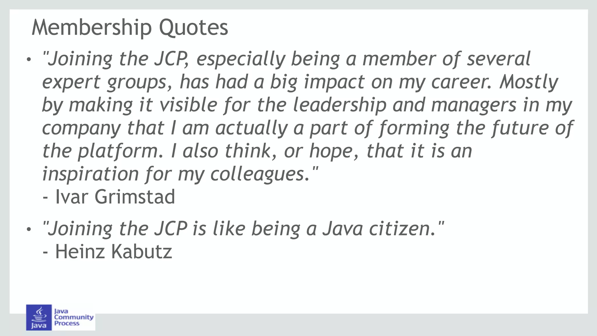Membership Quotes
! "Joining the JCP, especially being a member of several
expert groups, has had a big impact on my career. Mostly
by making it visible for the leadership and managers in my
company that I am actually a part of forming the future of
the platform. I also think, or hope, that it is an
inspiration for my colleagues." 
- Ivar Grimstad
! "Joining the JCP is like being a Java citizen." 
- Heinz Kabutz
 