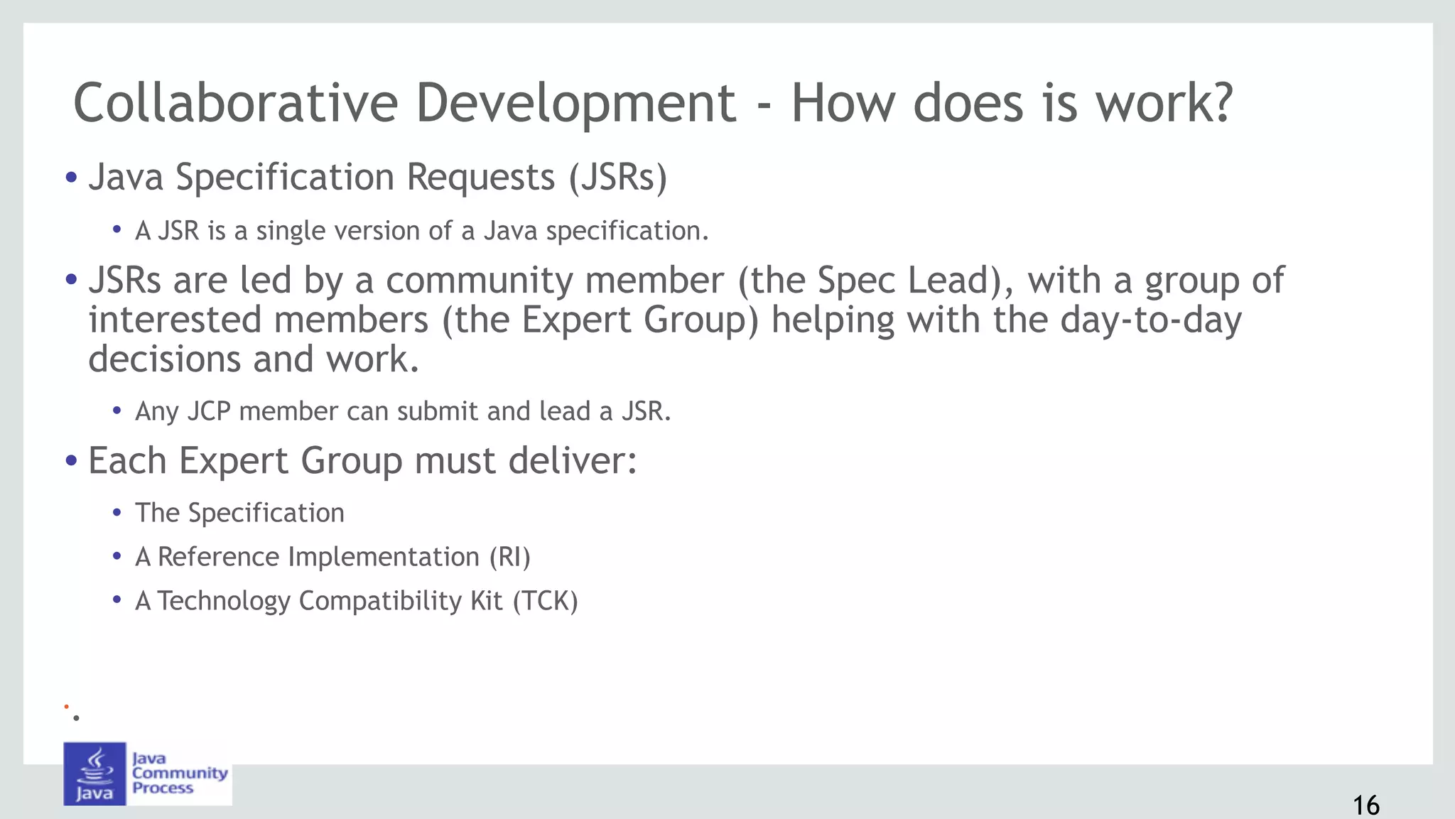 Collaborative Development - How does is work?
• Java Specification Requests (JSRs)
• A JSR is a single version of a Java specification.
• JSRs are led by a community member (the Spec Lead), with a group of
interested members (the Expert Group) helping with the day-to-day
decisions and work.
• Any JCP member can submit and lead a JSR.
• Each Expert Group must deliver:
• The Specification
• A Reference Implementation (RI)
• A Technology Compatibility Kit (TCK)
•.
16
 