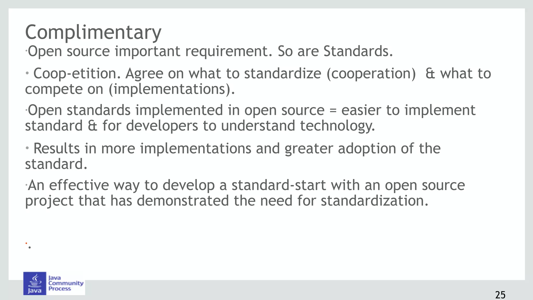 Complimentary
•Open source important requirement. So are Standards.
• Coop-etition. Agree on what to standardize (cooperation) & what to
compete on (implementations).
•Open standards implemented in open source = easier to implement
standard & for developers to understand technology.
• Results in more implementations and greater adoption of the
standard.
•An effective way to develop a standard-start with an open source
project that has demonstrated the need for standardization.
•.
25
 