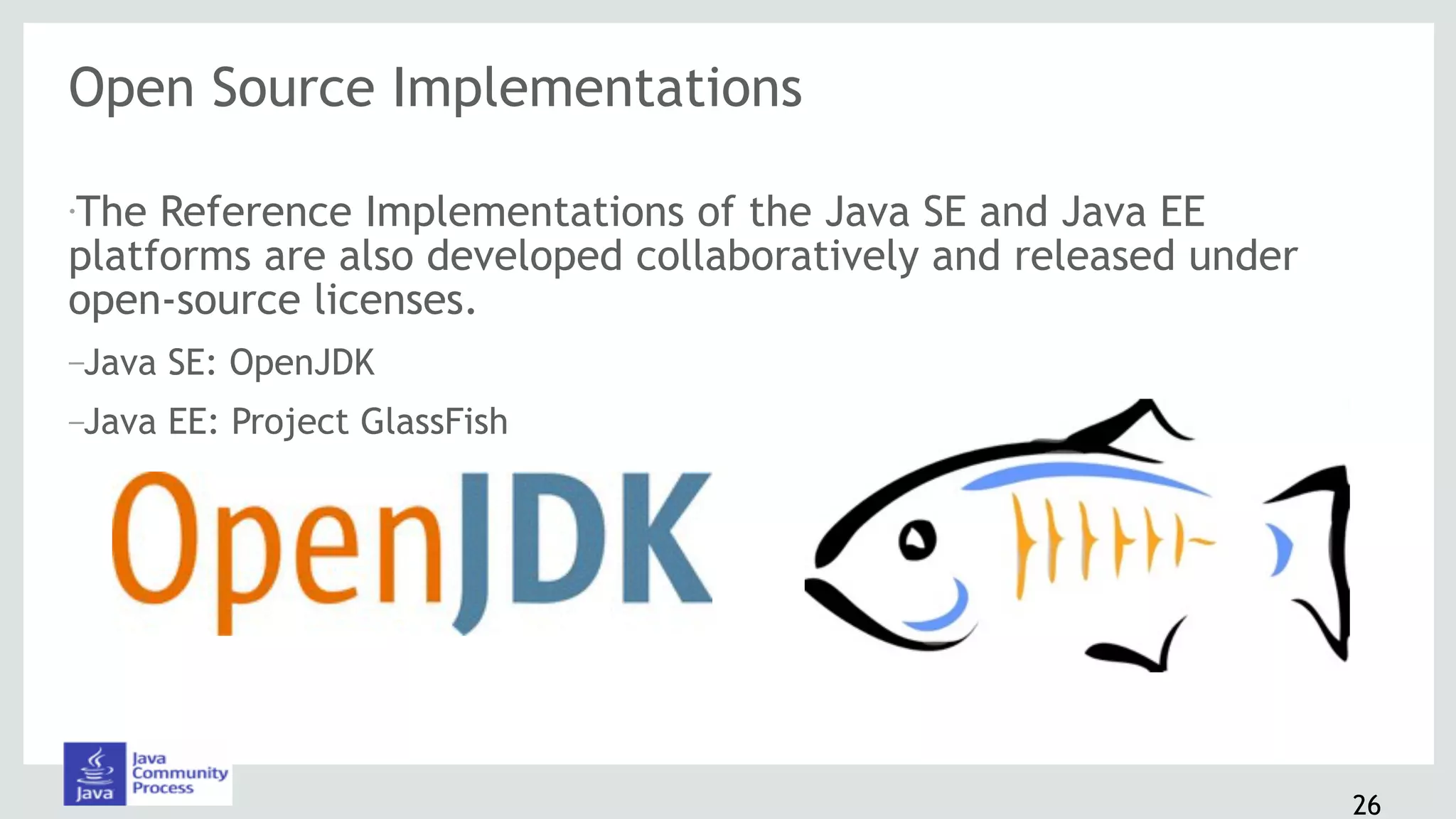 Open Source Implementations
•The Reference Implementations of the Java SE and Java EE
platforms are also developed collaboratively and released under
open-source licenses.
–Java SE: OpenJDK
–Java EE: Project GlassFish
26
 