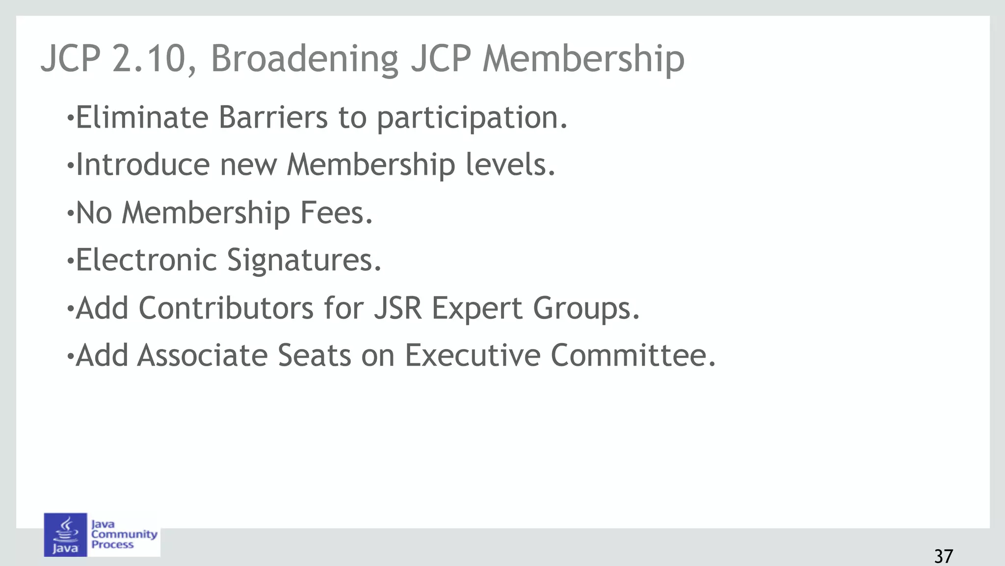 37
!Eliminate Barriers to participation.
!Introduce new Membership levels.
!No Membership Fees.
!Electronic Signatures.
!Add Contributors for JSR Expert Groups.
!Add Associate Seats on Executive Committee.
JCP 2.10, Broadening JCP Membership
 