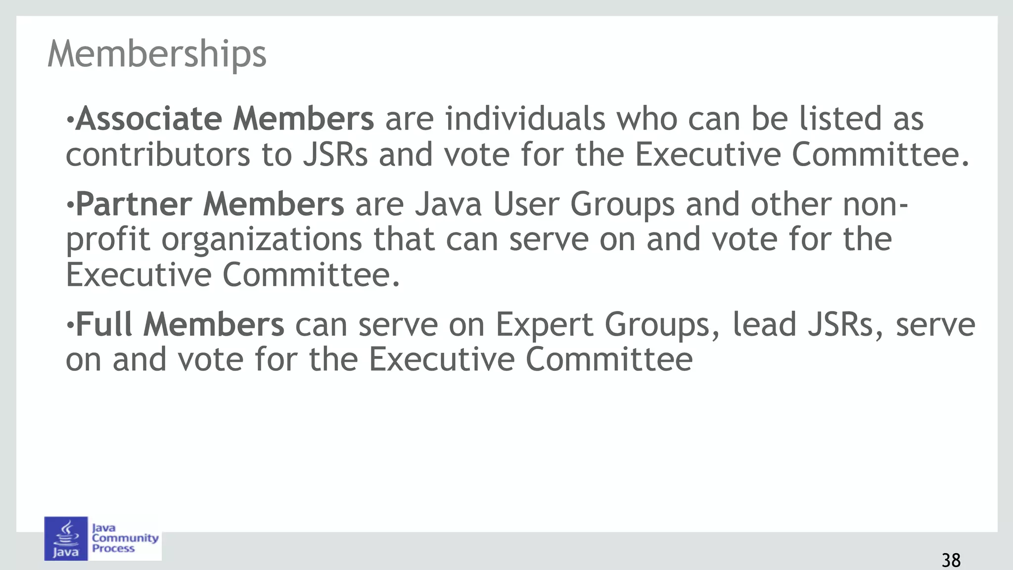 38
!Associate Members are individuals who can be listed as
contributors to JSRs and vote for the Executive Committee.
!Partner Members are Java User Groups and other non-
profit organizations that can serve on and vote for the
Executive Committee.
!Full Members can serve on Expert Groups, lead JSRs, serve
on and vote for the Executive Committee
Memberships
 