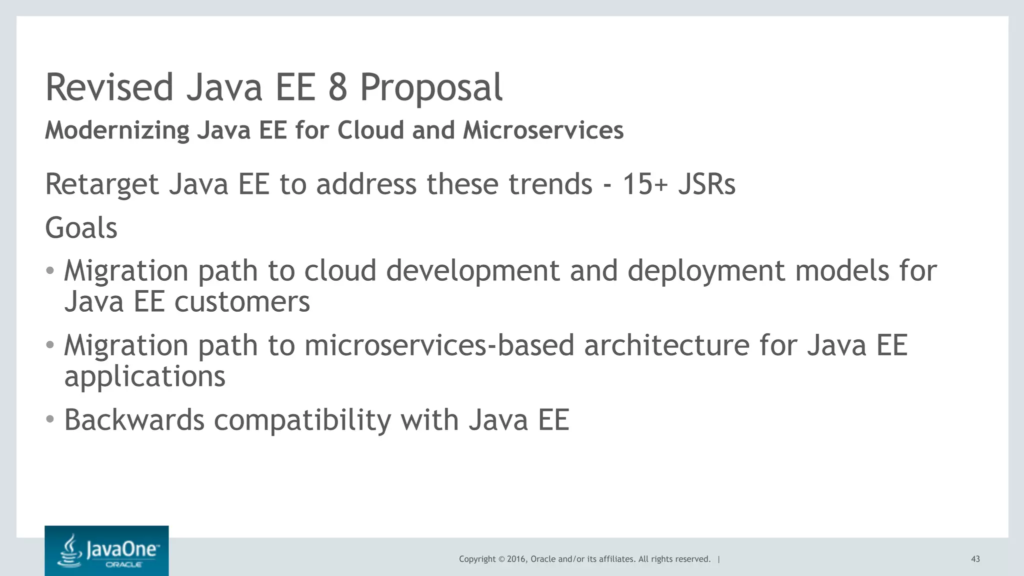 Copyright © 2016, Oracle and/or its affiliates. All rights reserved. |
Revised Java EE 8 Proposal
Retarget Java EE to address these trends - 15+ JSRs
Goals
• Migration path to cloud development and deployment models for
Java EE customers
• Migration path to microservices-based architecture for Java EE
applications
• Backwards compatibility with Java EE
Modernizing Java EE for Cloud and Microservices
43
 