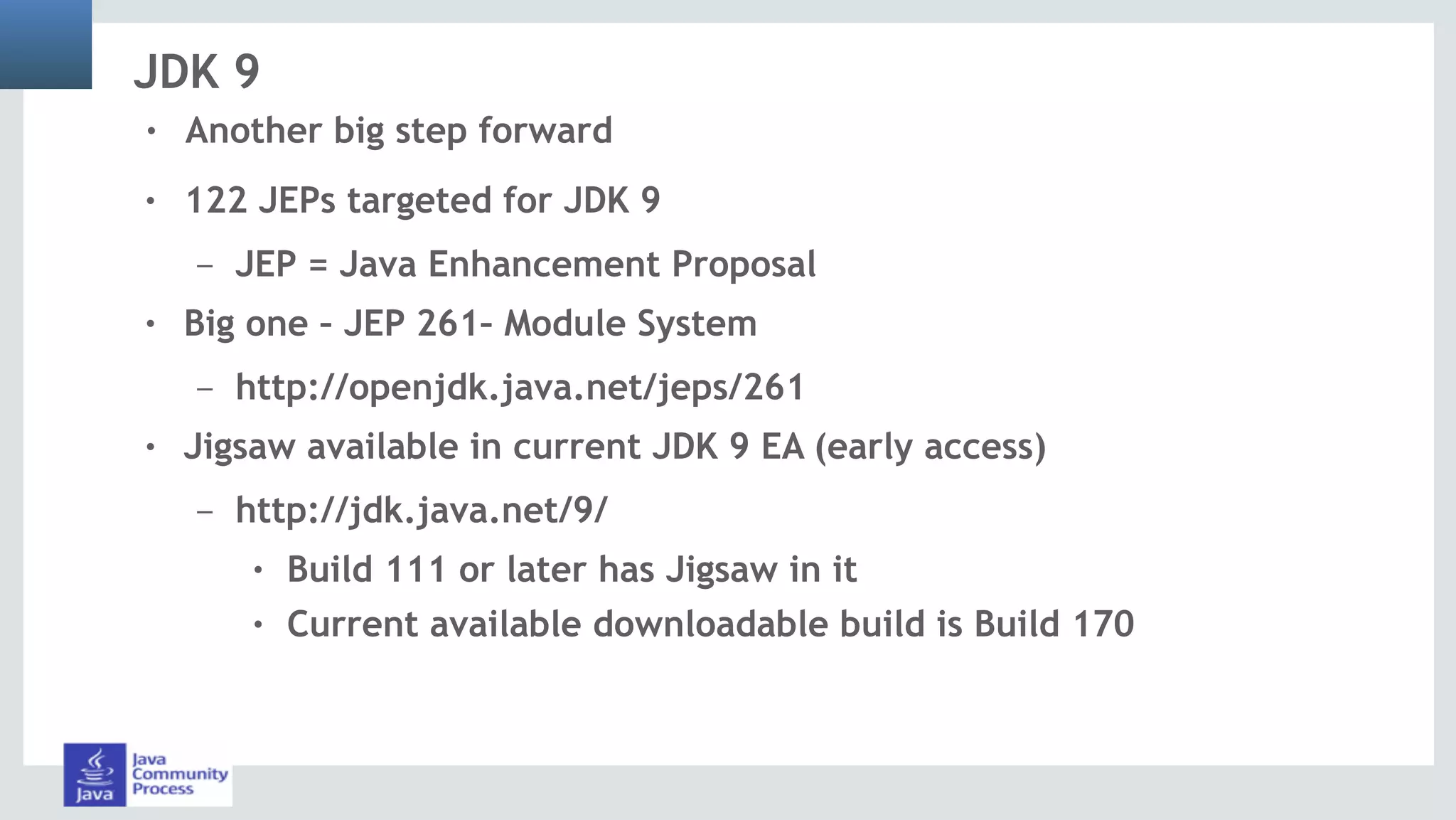JDK 9
! 122 JEPs targeted for JDK 9
– JEP = Java Enhancement Proposal
! Big one – JEP 261– Module System
– http://openjdk.java.net/jeps/261
! Jigsaw available in current JDK 9 EA (early access)
– http://jdk.java.net/9/
! Build 111 or later has Jigsaw in it
! Current available downloadable build is Build 170
! Another big step forward
 