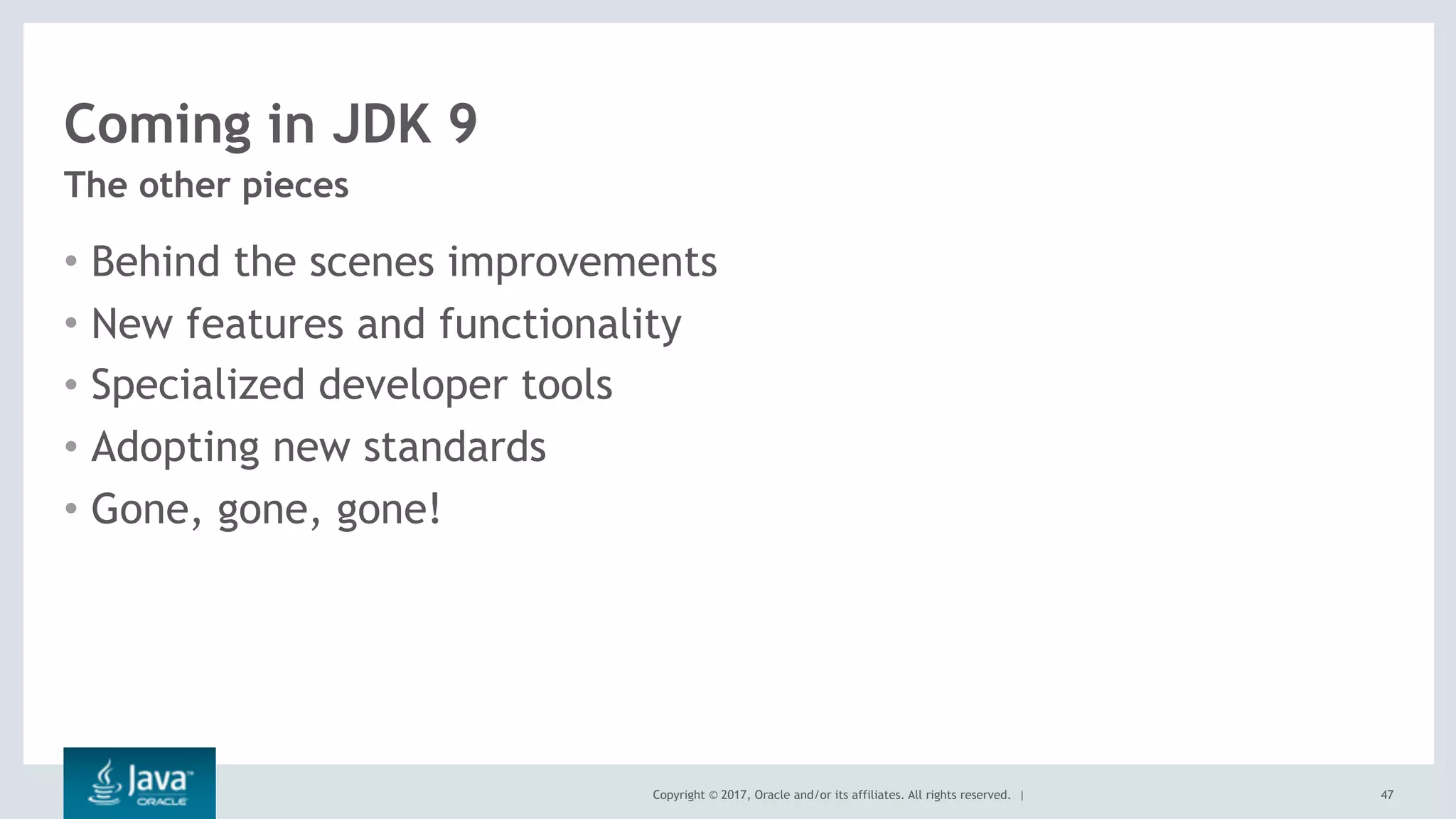 Copyright © 2017, Oracle and/or its affiliates. All rights reserved. |
Coming in JDK 9
• Behind the scenes improvements
• New features and functionality
• Specialized developer tools
• Adopting new standards
• Gone, gone, gone!
The other pieces
47
 