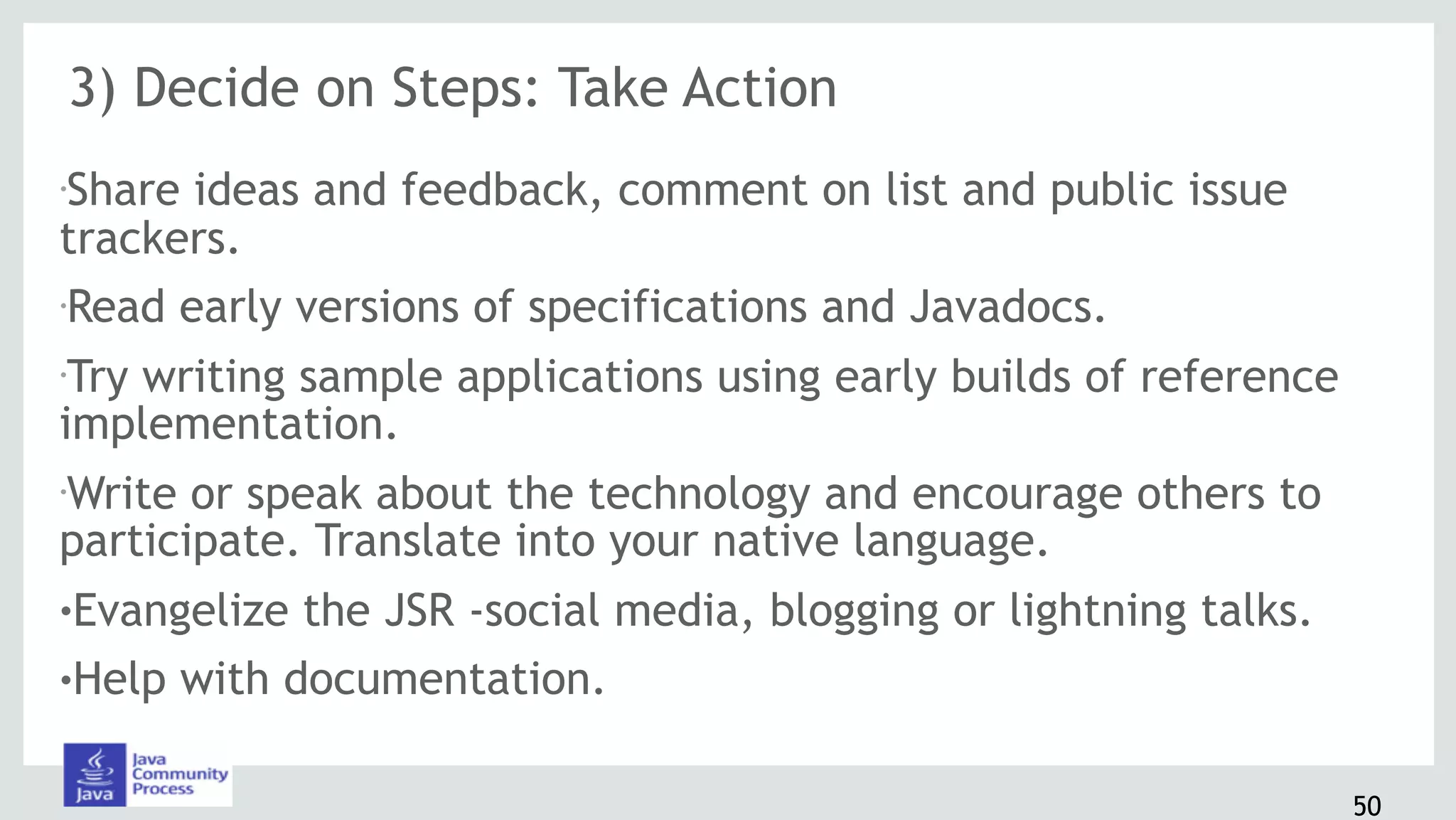 3) Decide on Steps: Take Action
•Share ideas and feedback, comment on list and public issue
trackers.
•Read early versions of specifications and Javadocs.
•Try writing sample applications using early builds of reference
implementation.
•Write or speak about the technology and encourage others to
participate. Translate into your native language.
!Evangelize the JSR -social media, blogging or lightning talks.
!Help with documentation.
50
 