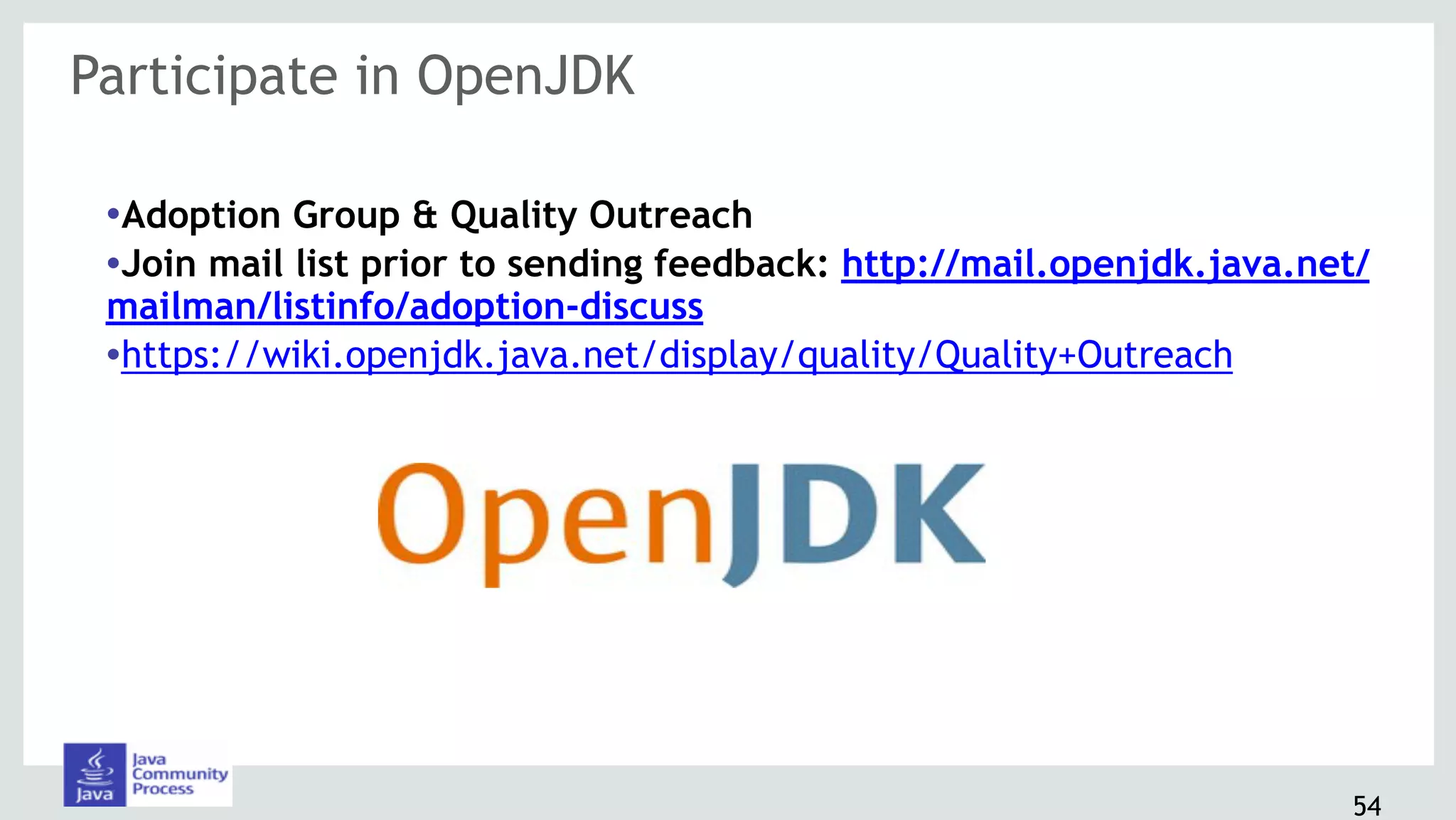 Participate in OpenJDK
54
•Adoption Group & Quality Outreach
•Join mail list prior to sending feedback: http://mail.openjdk.java.net/
mailman/listinfo/adoption-discuss
•https://wiki.openjdk.java.net/display/quality/Quality+Outreach
 