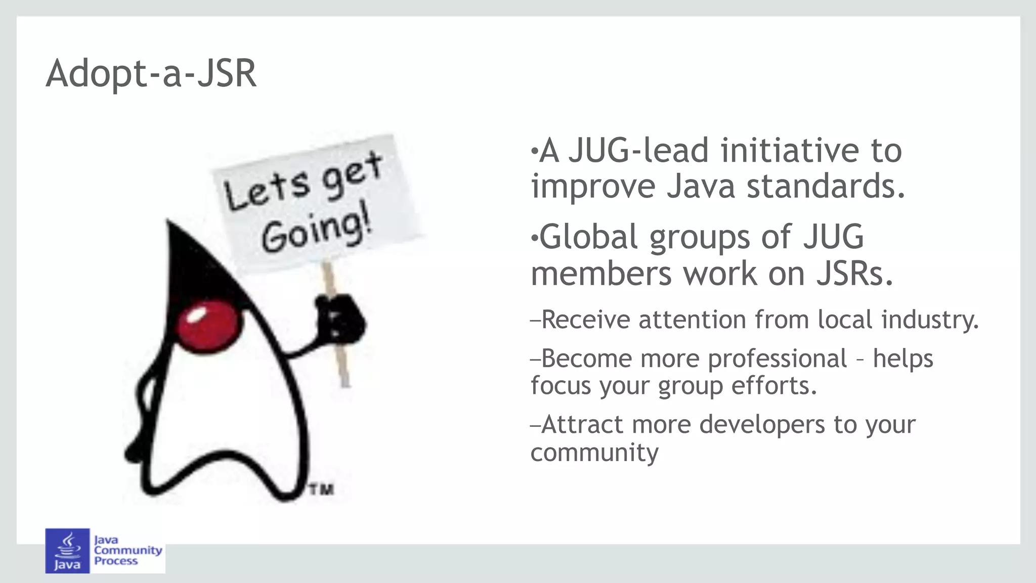 Adopt-a-JSR
!A JUG-lead initiative to
improve Java standards.
!Global groups of JUG
members work on JSRs.
–Receive attention from local industry.
–Become more professional – helps
focus your group efforts.
–Attract more developers to your
community
 
