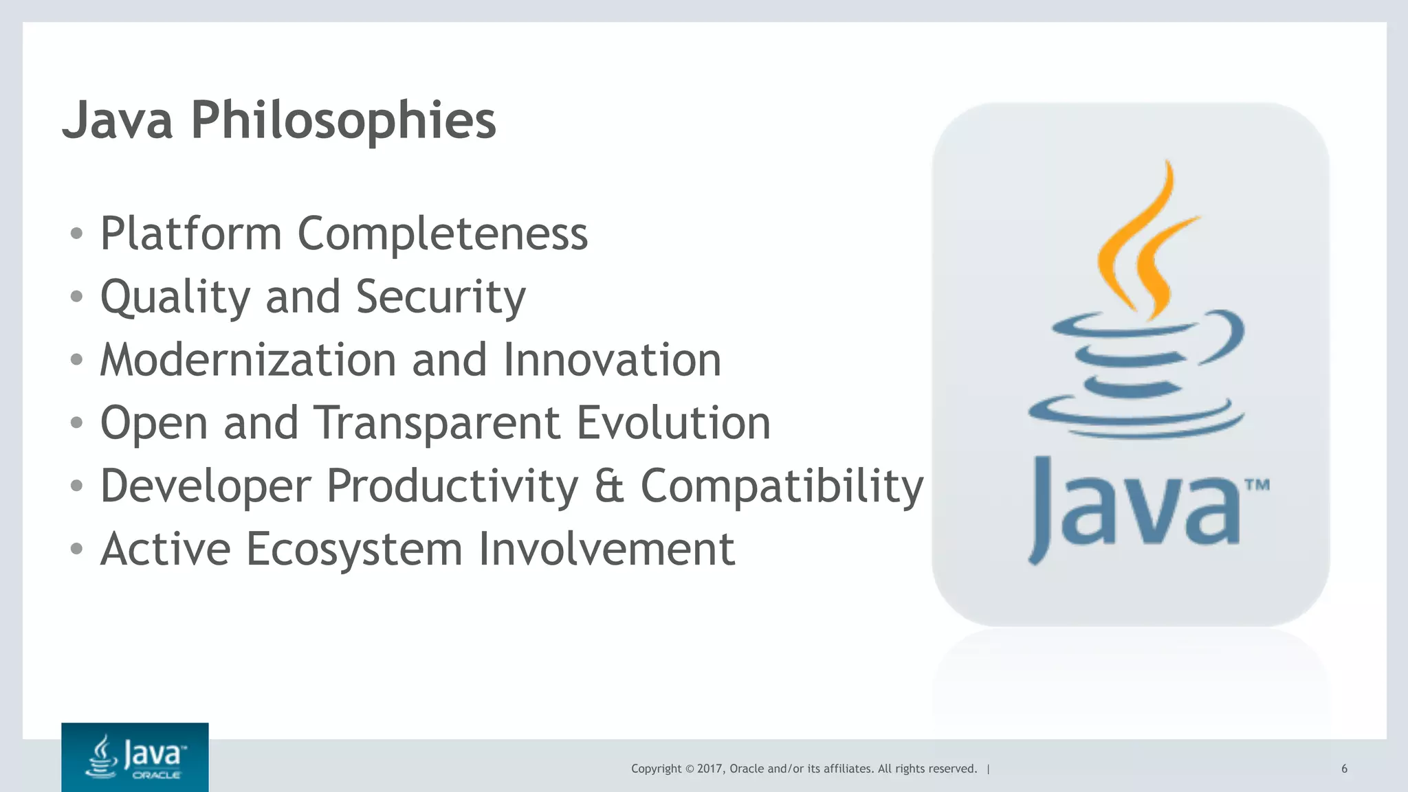 Copyright © 2017, Oracle and/or its affiliates. All rights reserved. | 6
Java Philosophies
• Platform Completeness
• Quality and Security
• Modernization and Innovation
• Open and Transparent Evolution
• Developer Productivity & Compatibility
• Active Ecosystem Involvement
 