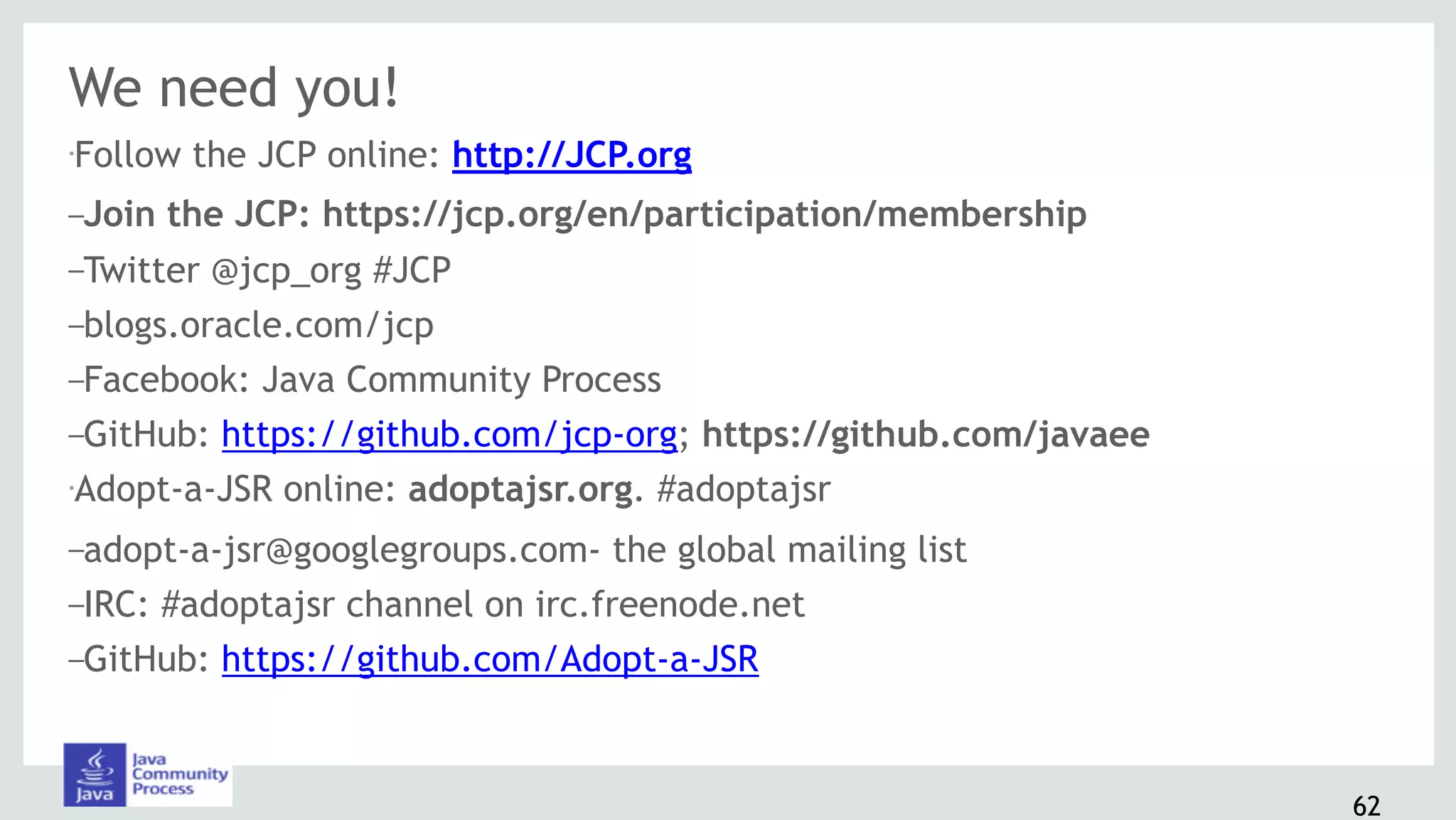 We need you!
•Follow the JCP online: http://JCP.org
–Join the JCP: https://jcp.org/en/participation/membership
–Twitter @jcp_org #JCP
–blogs.oracle.com/jcp
–Facebook: Java Community Process
–GitHub: https://github.com/jcp-org; https://github.com/javaee
•Adopt-a-JSR online: adoptajsr.org. #adoptajsr
–adopt-a-jsr@googlegroups.com- the global mailing list
–IRC: #adoptajsr channel on irc.freenode.net
–GitHub: https://github.com/Adopt-a-JSR
62
 