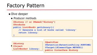 Factory Pattern
•Dive deeper
•Producer methods
•Use it like so:
@History // or @Named("History")
@Produces
public List<Book> getLibrary(){
// Generate a List of books called 'library'
return library;
}
@History // or @Named("History")
@Produces
public List<Book> getLibrary(){
// Generate a List of books called 'library'
return library;
}
@History
@Inject
List<Books> library;
@History
@Inject
List<Books> library;
@Qualifier
@Retention(RetentionPolicy.RUNTIME)
@Target({ElementType.METHOD})
public @interface History
@Qualifier
@Retention(RetentionPolicy.RUNTIME)
@Target({ElementType.METHOD})
public @interface History
 