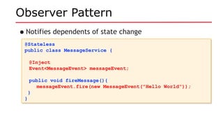 Observer Pattern
•Notifies dependents of state change
@Stateless
public class MessageService {
@Inject
Event<MessageEvent> messageEvent;
public void fireMessage(){
messageEvent.fire(new MessageEvent("Hello World"));
}
}
@Stateless
public class MessageService {
@Inject
Event<MessageEvent> messageEvent;
public void fireMessage(){
messageEvent.fire(new MessageEvent("Hello World"));
}
}
 