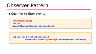 Observer Pattern
•Qualifier to filter events
@WarningMessage
@Inject
Event<MessageEvent> messageEvent;
@WarningMessage
@Inject
Event<MessageEvent> messageEvent;
public void listenToMessage(
@Observes @WarningMessage MessageEvent message)
public void listenToMessage(
@Observes @WarningMessage MessageEvent message)
 