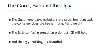 The Good, Bad and the Ugly
•The Good: very easy, no boilerplate code, less than JMS,
the container does the heavy lifting, light weight
•The Bad: confusing execution order but IDE will help
•and the ugly: nothing, its beautiful
 