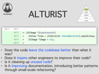 ALTURIST
•  Does the code leave the codebase better than what it
was?
•  Does it inspire other engineers to improve their code?
•  Is it cleaning up unused code?
•  Is it improving documentation, introducing better patterns
through small-scale refactoring?
reviewer
 