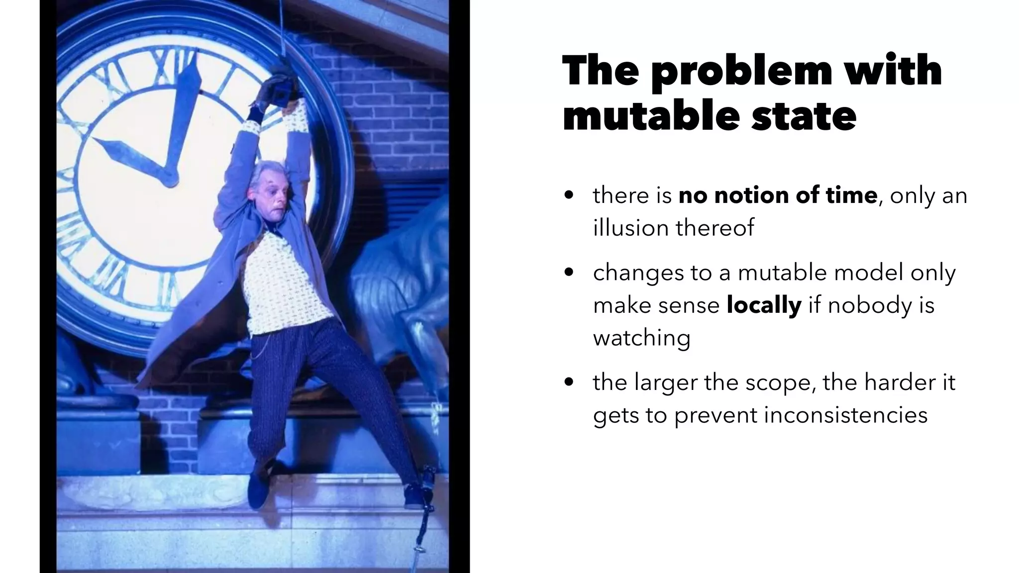 The problem with
mutable state
• there is no notion of time, only an
illusion thereof
• changes to a mutable model only
make sense locally if nobody is
watching
• the larger the scope, the harder it
gets to prevent inconsistencies
 