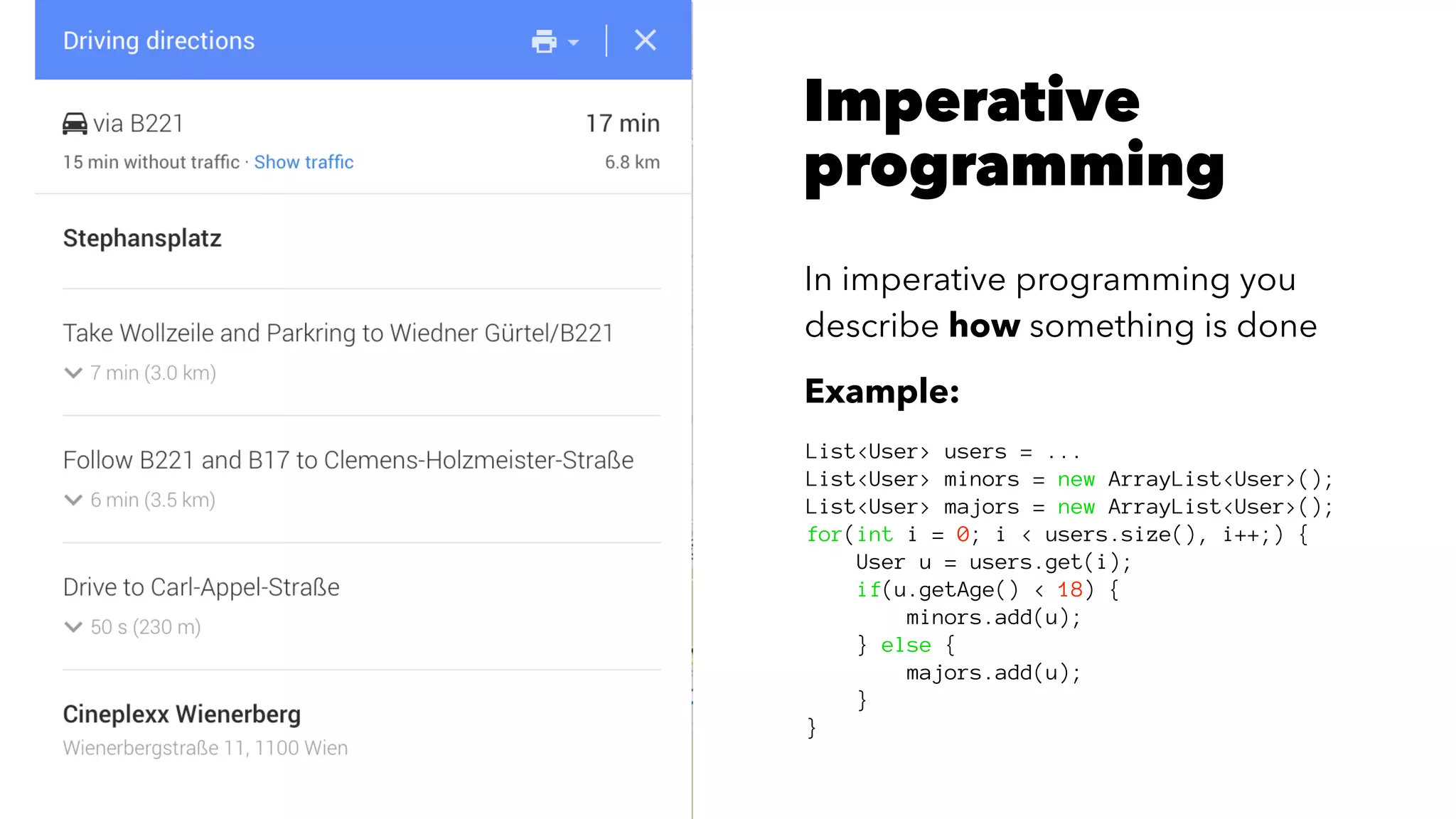 Imperative
programming
In imperative programming you
describe how something is done
Example:
List<User> users = ...
List<User> minors = new ArrayList<User>();
List<User> majors = new ArrayList<User>();
for(int i = 0; i < users.size(), i++;) {
User u = users.get(i);
if(u.getAge() < 18) {
minors.add(u);
} else {
majors.add(u);
}
}
 