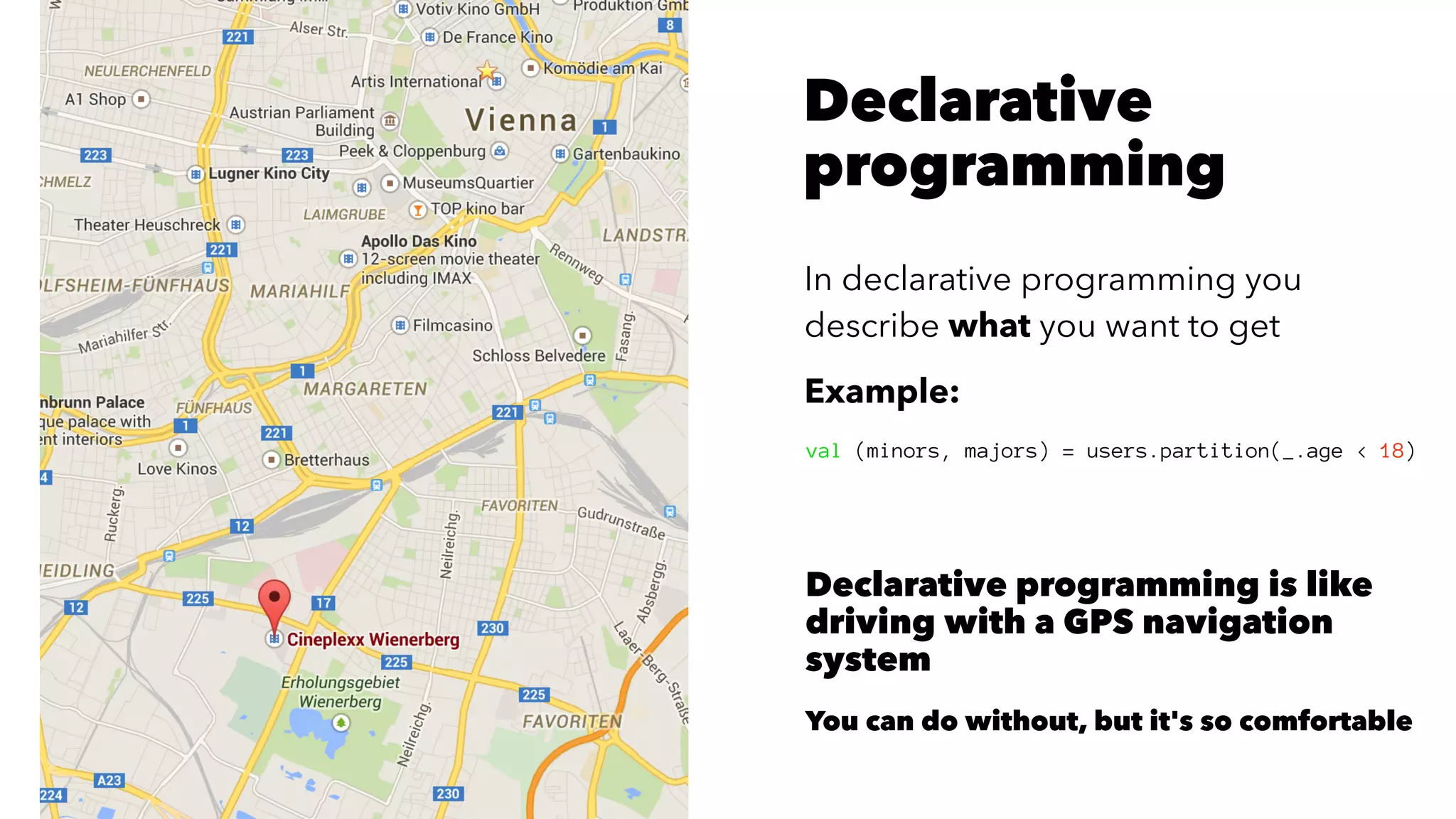 Declarative
programming
In declarative programming you
describe what you want to get
Example:
val (minors, majors) = users.partition(_.age < 18)
Declarative programming is like
driving with a GPS navigation
system
You can do without, but it's so comfortable
 