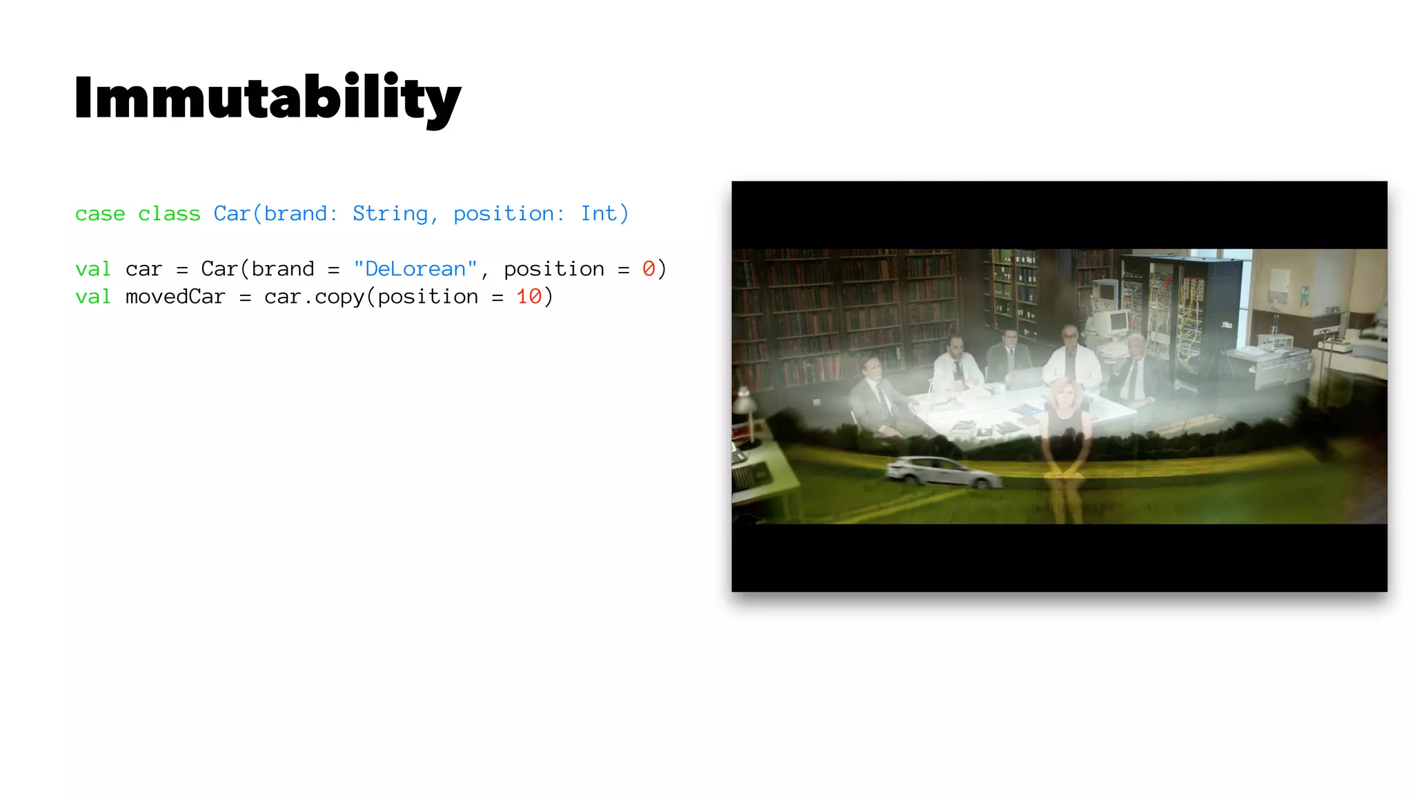 Immutability
case class Car(brand: String, position: Int)
val car = Car(brand = "DeLorean", position = 0)
val movedCar = car.copy(position = 10)
 