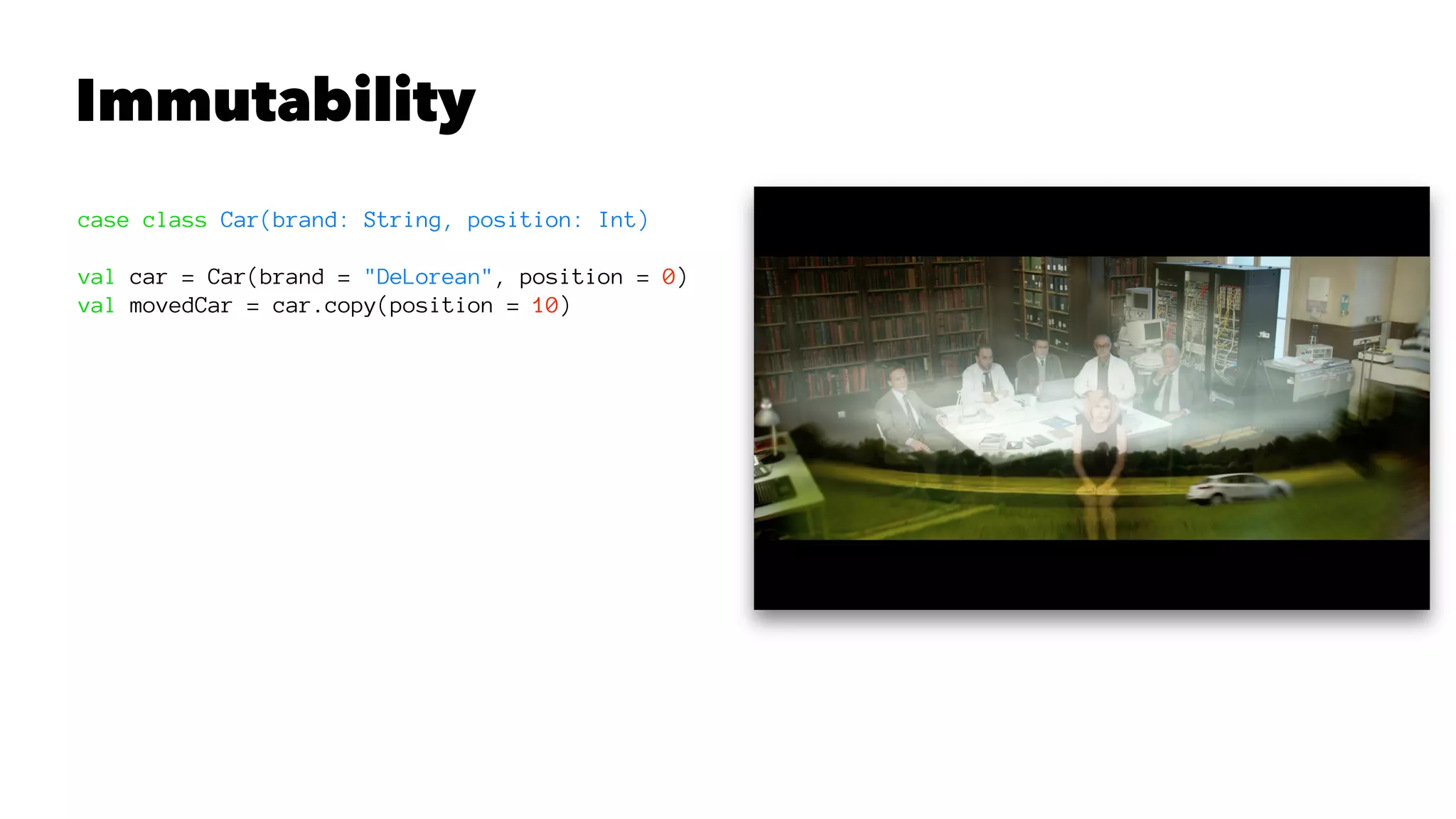 Immutability
case class Car(brand: String, position: Int)
val car = Car(brand = "DeLorean", position = 0)
val movedCar = car.copy(position = 10)
 